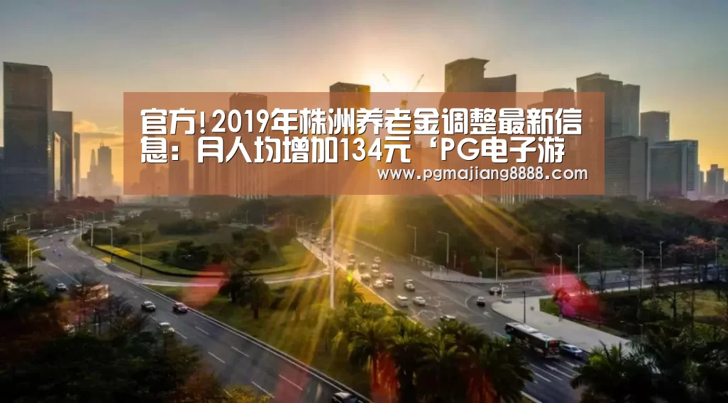 官方!2019年株洲养老金调整最新信息:月人均增加134元‘PG电子游戏’(图2) PG电子APP下载